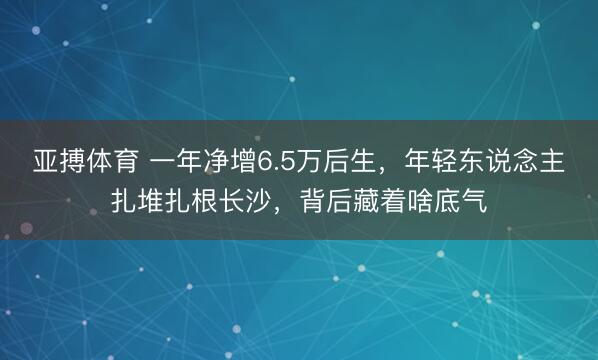 亚搏体育 一年净增6.5万后生，年轻东说念主扎堆扎根长沙，背后藏着啥底气