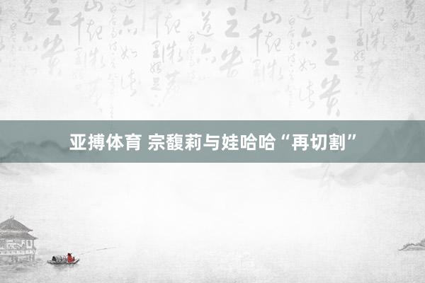 亚搏体育 宗馥莉与娃哈哈“再切割”