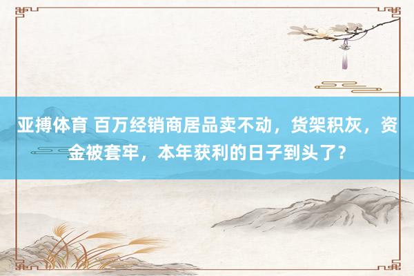 亚搏体育 百万经销商居品卖不动，货架积灰，资金被套牢，本年获利的日子到头了？
