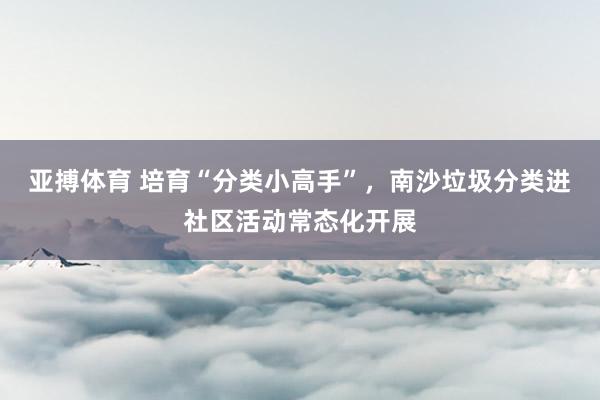 亚搏体育 培育“分类小高手”，南沙垃圾分类进社区活动常态化开展