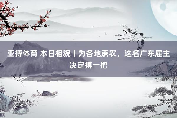 亚搏体育 本日相貌｜为各地蔗农，这名广东雇主决定搏一把