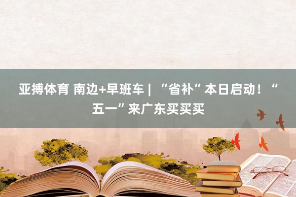 亚搏体育 南边+早班车 |  “省补”本日启动！“五一”来广东买买买