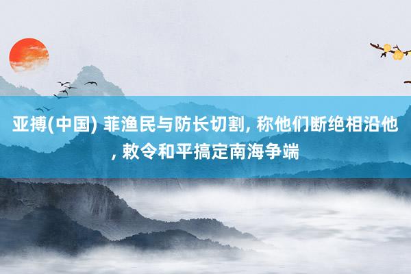 亚搏(中国) 菲渔民与防长切割， 称他们断绝相沿他， 敕令和平搞定南海争端