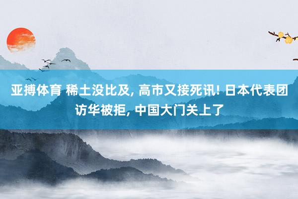 亚搏体育 稀土没比及， 高市又接死讯! 日本代表团访华被拒， 中国大门关上了