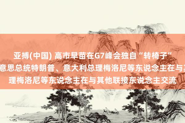 亚搏(中国) 高市早苗在G7峰会独自“转椅子”被批没训诫， 画面中好意思总统特朗普、意大利总理梅洛尼等东说念主在与其他联接东说念主交流