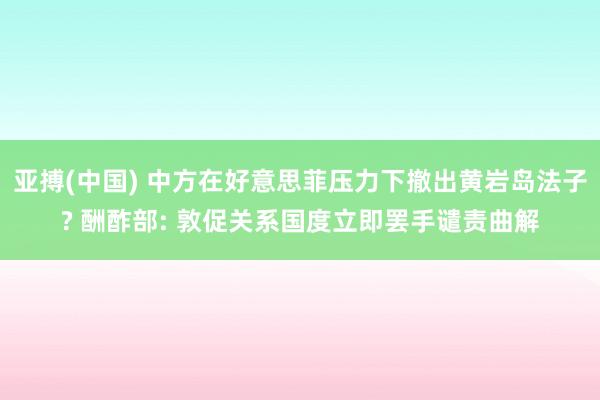 亚搏(中国) 中方在好意思菲压力下撤出黄岩岛法子? 酬酢部: 敦促关系国度立即罢手谴责曲解