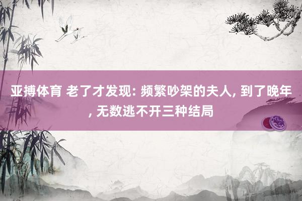 亚搏体育 老了才发现: 频繁吵架的夫人， 到了晚年， 无数逃不开三种结局