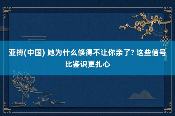 亚搏(中国) 她为什么倏得不让你亲了? 这些信号比鉴识更扎心