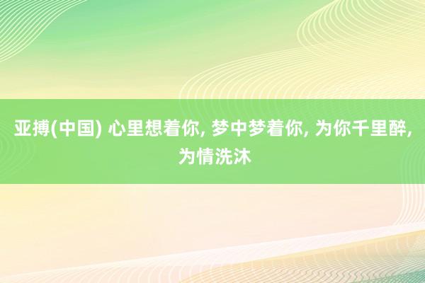 亚搏(中国) 心里想着你， 梦中梦着你， 为你千里醉， 为情洗沐