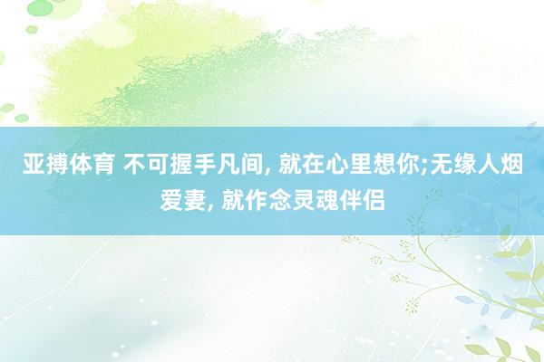 亚搏体育 不可握手凡间, 就在心里想你;无缘人烟爱妻, 就作念灵魂伴侣
