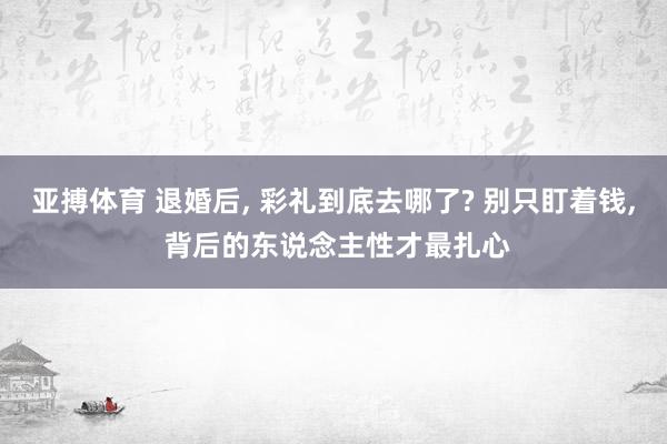 亚搏体育 退婚后, 彩礼到底去哪了? 别只盯着钱, 背后的东说念主性才最扎心