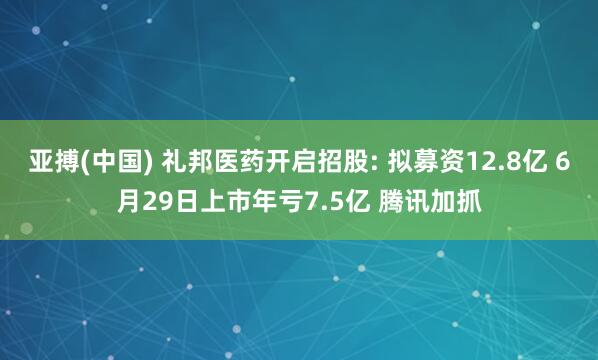 亚搏(中国) 礼邦医药开启招股: 拟募资12.8亿 6月29日上市年亏7.5亿 腾讯加抓