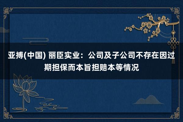 亚搏(中国) 丽臣实业：公司及子公司不存在因过期担保而本旨担赔本等情况