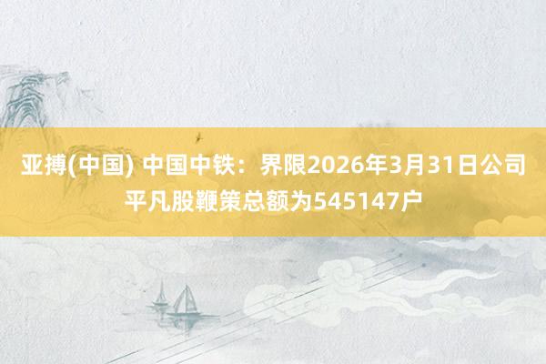亚搏(中国) 中国中铁：界限2026年3月31日公司平凡股鞭策总额为545147户