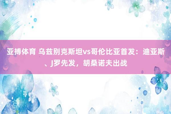 亚搏体育 乌兹别克斯坦vs哥伦比亚首发:迪亚斯、J罗先发,胡桑诺夫出战
