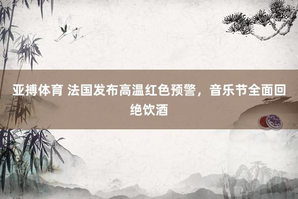 亚搏体育 法国发布高温红色预警,音乐节全面回绝饮酒