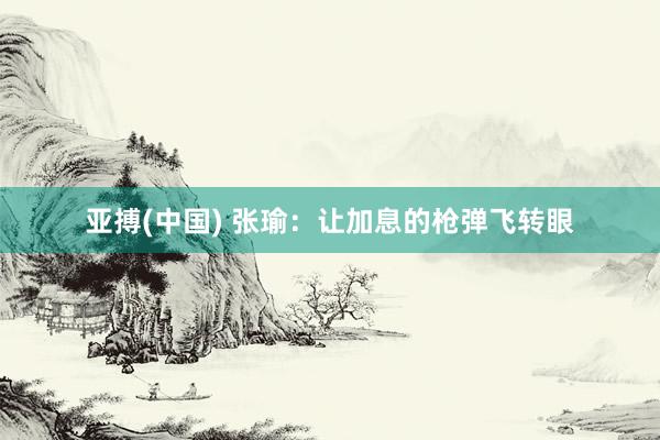 亚搏(中国) 张瑜:让加息的枪弹飞转眼